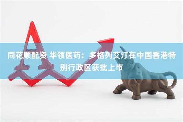 同花顺配资 华领医药：多格列艾汀在中国香港特别行政区获批上市