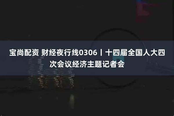 宝尚配资 财经夜行线0306丨十四届全国人大四次会议经济主题记者会