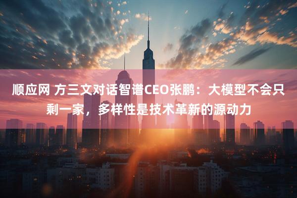 顺应网 方三文对话智谱CEO张鹏：大模型不会只剩一家，多样性是技术革新的源动力