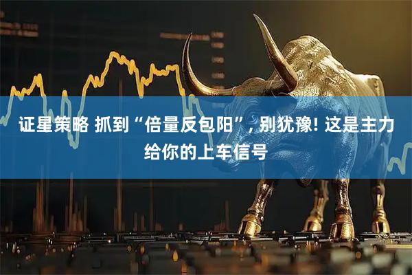 证星策略 抓到“倍量反包阳”, 别犹豫! 这是主力给你的上车信号