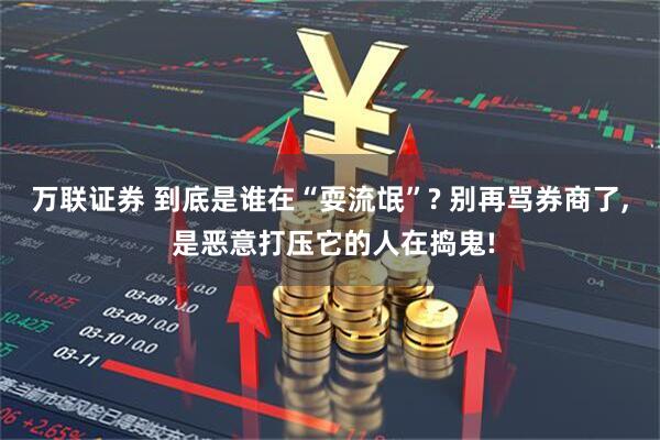 万联证券 到底是谁在“耍流氓”? 别再骂券商了, 是恶意打压它的人在捣鬼!