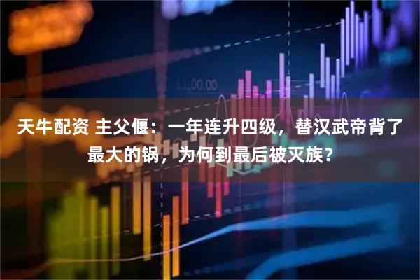 天牛配资 主父偃：一年连升四级，替汉武帝背了最大的锅，为何到最后被灭族？