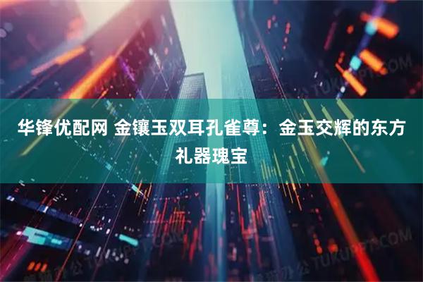 华锋优配网 金镶玉双耳孔雀尊：金玉交辉的东方礼器瑰宝