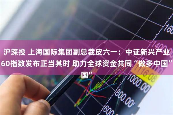 沪深投 上海国际集团副总裁皮六一：中证新兴产业60指数发布正当其时 助力全球资金共同“做多中国”