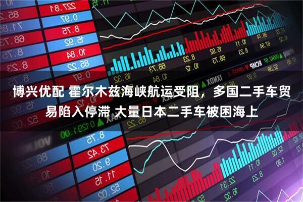 博兴优配 霍尔木兹海峡航运受阻，多国二手车贸易陷入停滞 大量日本二手车被困海上