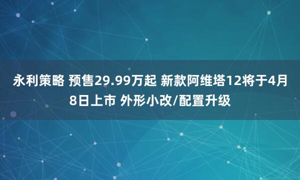 永利策略 预售29.99万起 新款阿维塔12将于4月8日上市 外形小改/配置升级