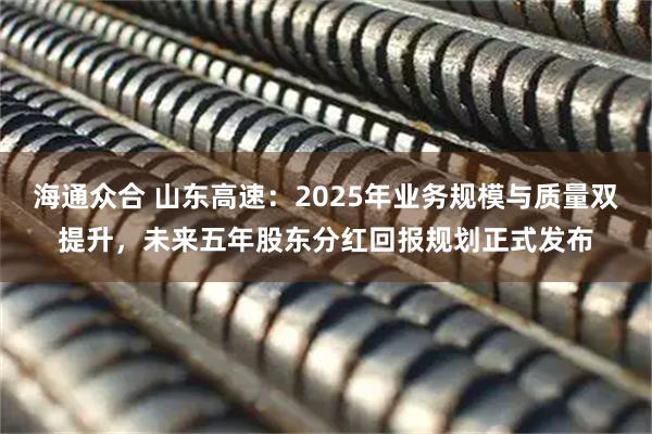 海通众合 山东高速：2025年业务规模与质量双提升，未来五年股东分红回报规划正式发布