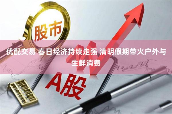 优配交易 春日经济持续走强 清明假期带火户外与生鲜消费
