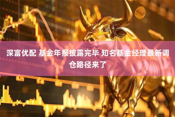 深富优配 基金年报披露完毕 知名基金经理最新调仓路径来了
