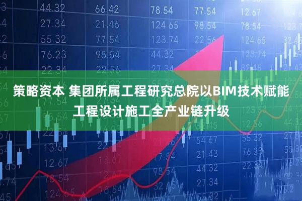 策略资本 集团所属工程研究总院以BIM技术赋能工程设计施工全产业链升级