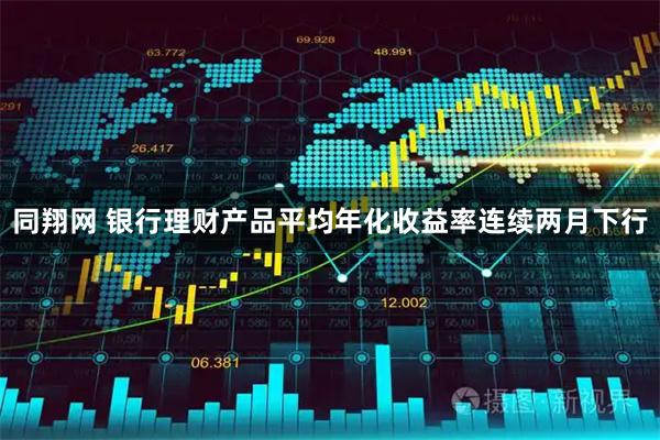 同翔网 银行理财产品平均年化收益率连续两月下行