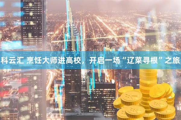 科云汇 烹饪大师进高校，开启一场“辽菜寻根”之旅