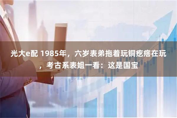 光大e配 1985年，六岁表弟拖着玩铜疙瘩在玩，考古系表姐一看：这是国宝