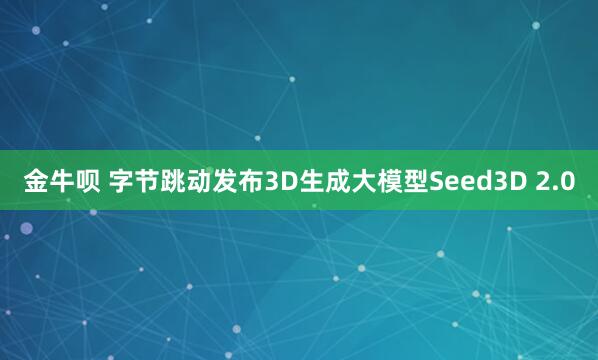 金牛呗 字节跳动发布3D生成大模型Seed3D 2.0