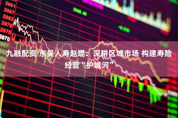 九融配资 东吴人寿赵琨：深耕区域市场 构建寿险经营“护城河”