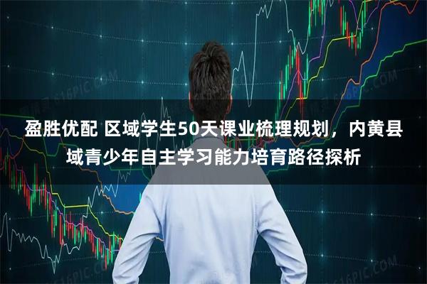盈胜优配 区域学生50天课业梳理规划，内黄县域青少年自主学习能力培育路径探析