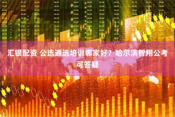 汇银配资 公选遴选培训哪家好？哈尔滨智翔公考可答疑