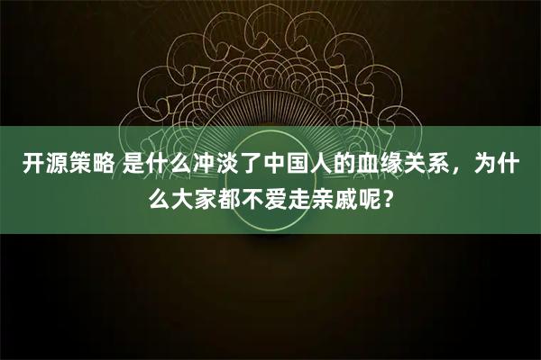 开源策略 是什么冲淡了中国人的血缘关系，为什么大家都不爱走亲戚呢？
