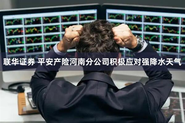 联华证券 平安产险河南分公司积极应对强降水天气