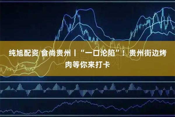 纯旭配资 食尚贵州丨“一口沦陷”！贵州街边烤肉等你来打卡