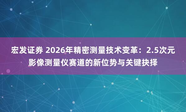 宏发证券 2026年精密测量技术变革：2.5次元影像测量仪赛道的新位势与关键抉择