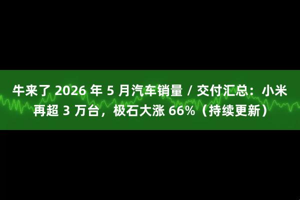 牛来了 2026 年 5 月汽车销量 / 交付汇总：小米再超 3 万台，极石大涨 66%（持续更新）
