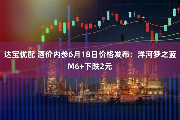 达宝优配 酒价内参6月18日价格发布：洋河梦之蓝M6+下跌2元