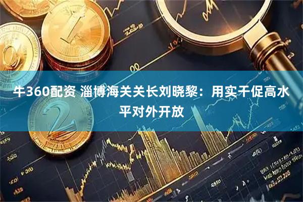 牛360配资 淄博海关关长刘晓黎：用实干促高水平对外开放