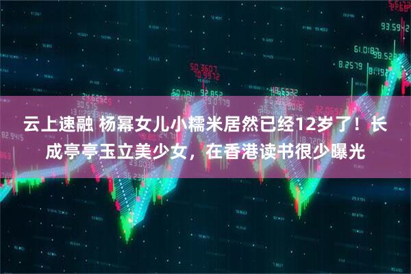 云上速融 杨幂女儿小糯米居然已经12岁了!长成亭亭玉立美少女,在香港读书很少曝光