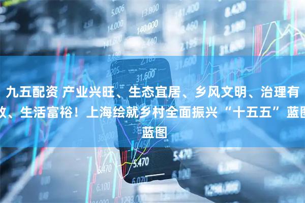 九五配资 产业兴旺、生态宜居、乡风文明、治理有效、生活富裕！上海绘就乡村全面振兴 “十五五” 蓝图