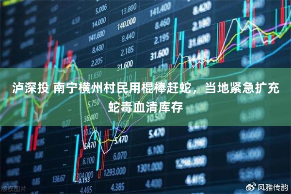 泸深投 南宁横州村民用棍棒赶蛇，当地紧急扩充蛇毒血清库存