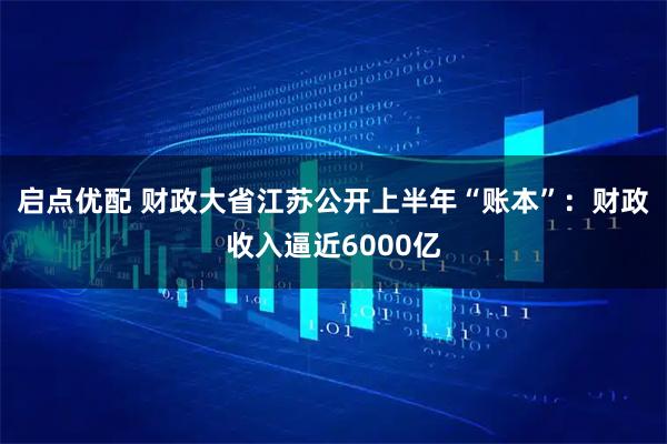 启点优配 财政大省江苏公开上半年“账本”：财政收入逼近6000亿