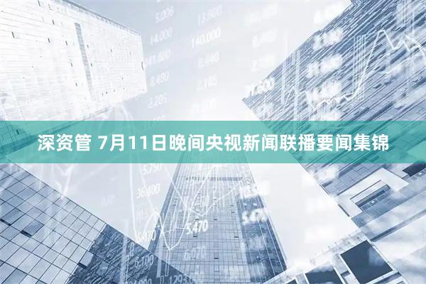 深资管 7月11日晚间央视新闻联播要闻集锦
