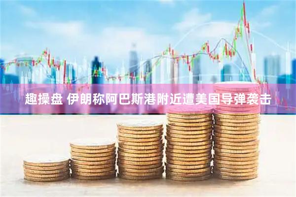 趣操盘 伊朗称阿巴斯港附近遭美国导弹袭击