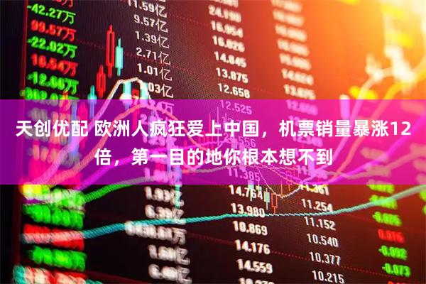 天创优配 欧洲人疯狂爱上中国,机票销量暴涨12倍,第一目的地你根本想不到