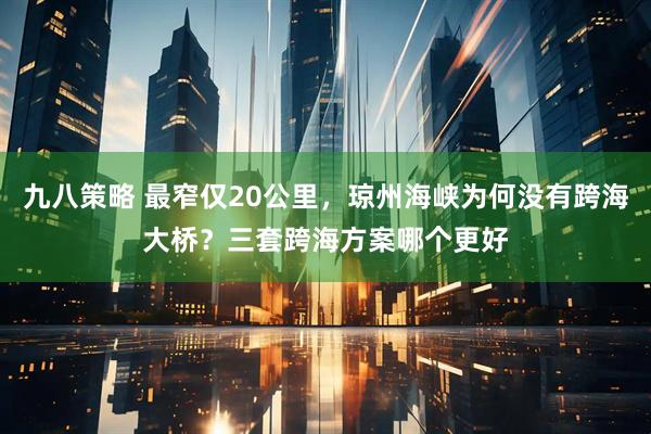 九八策略 最窄仅20公里，琼州海峡为何没有跨海大桥？三套跨海方案哪个更好