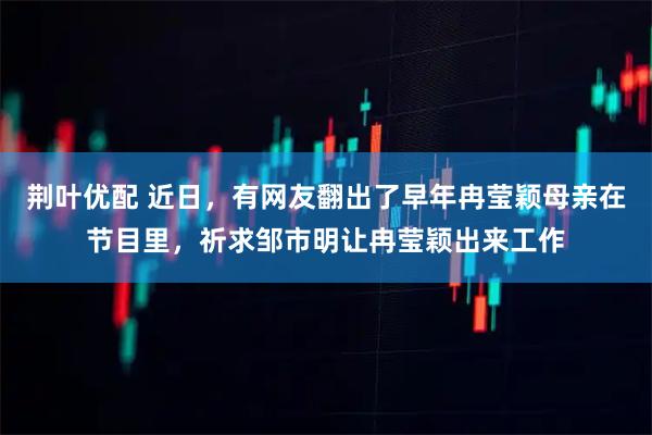 荆叶优配 近日，有网友翻出了早年冉莹颖母亲在节目里，祈求邹市明让冉莹颖出来工作