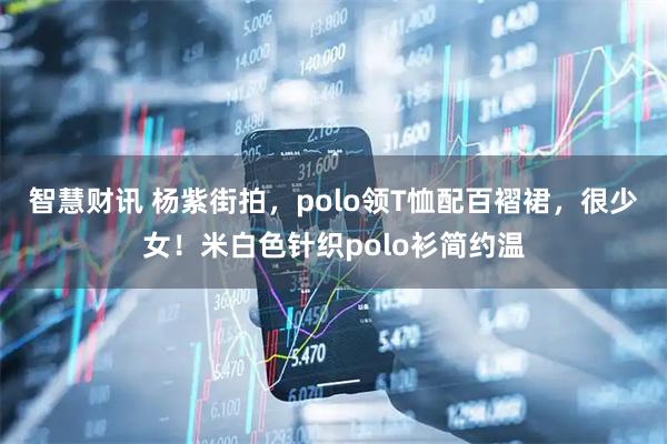 智慧财讯 杨紫街拍，polo领T恤配百褶裙，很少女！米白色针织polo衫简约温