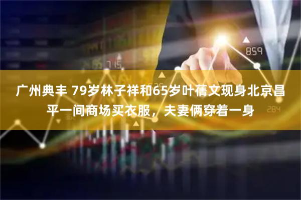 广州典丰 79岁林子祥和65岁叶蒨文现身北京昌平一间商场买衣服，夫妻俩穿着一身