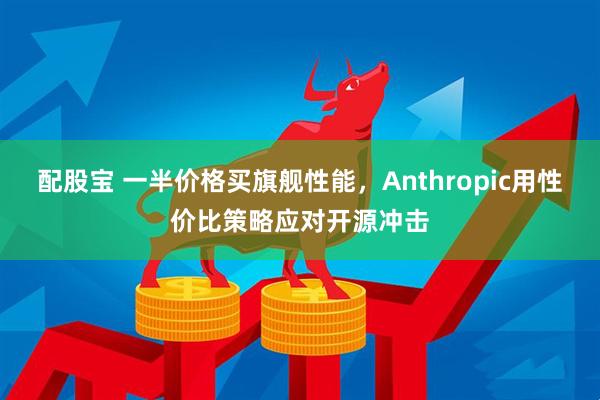 配股宝 一半价格买旗舰性能，Anthropic用性价比策略应对开源冲击