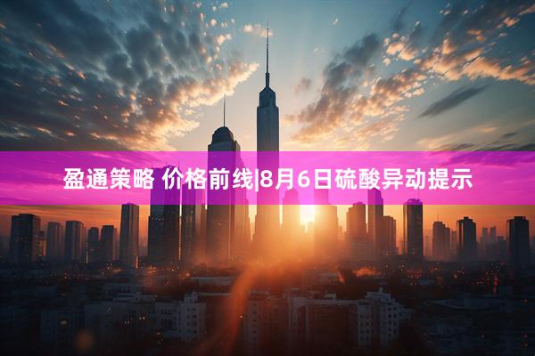 盈通策略 价格前线|8月6日硫酸异动提示