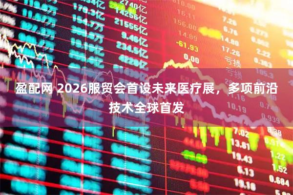 盈配网 2026服贸会首设未来医疗展，多项前沿技术全球首发