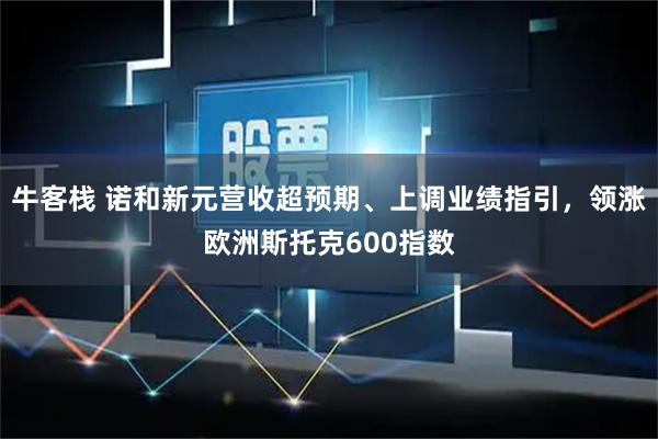 牛客栈 诺和新元营收超预期、上调业绩指引，领涨欧洲斯托克600指数