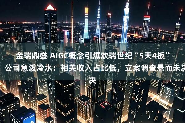 金瑞鼎盛 AIGC概念引爆欢瑞世纪“5天4板”，公司急泼冷水：相关收入占比低，立案调查悬而未决